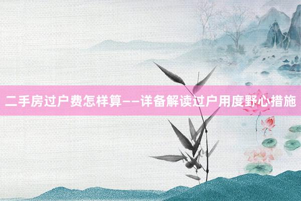 二手房过户费怎样算——详备解读过户用度野心措施