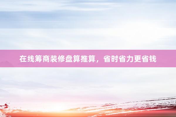 在线筹商装修盘算推算，省时省力更省钱