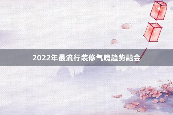 2022年最流行装修气魄趋势融会