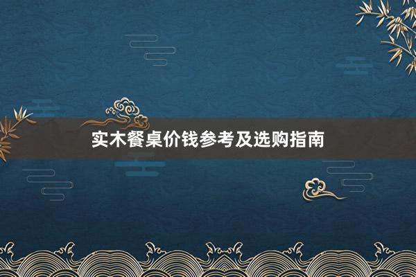 实木餐桌价钱参考及选购指南