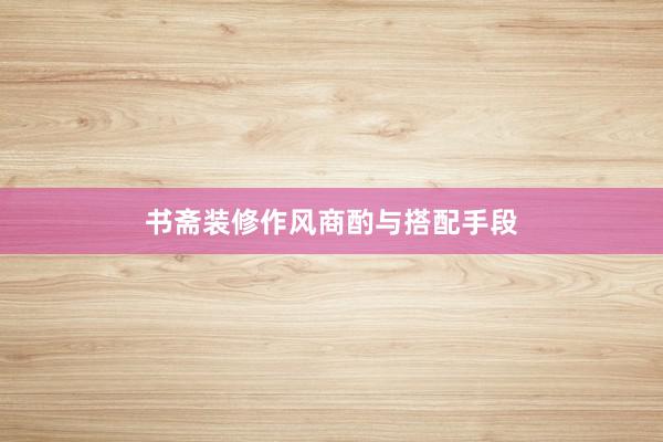 书斋装修作风商酌与搭配手段