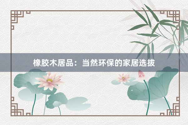 橡胶木居品：当然环保的家居选拔