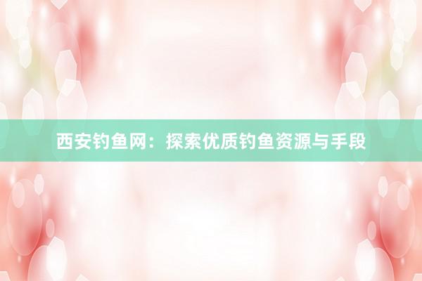 西安钓鱼网：探索优质钓鱼资源与手段