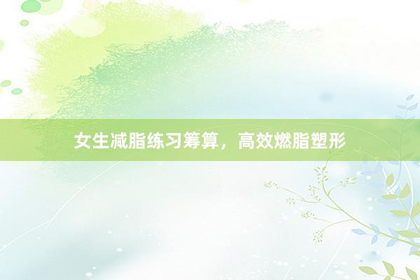女生减脂练习筹算，高效燃脂塑形